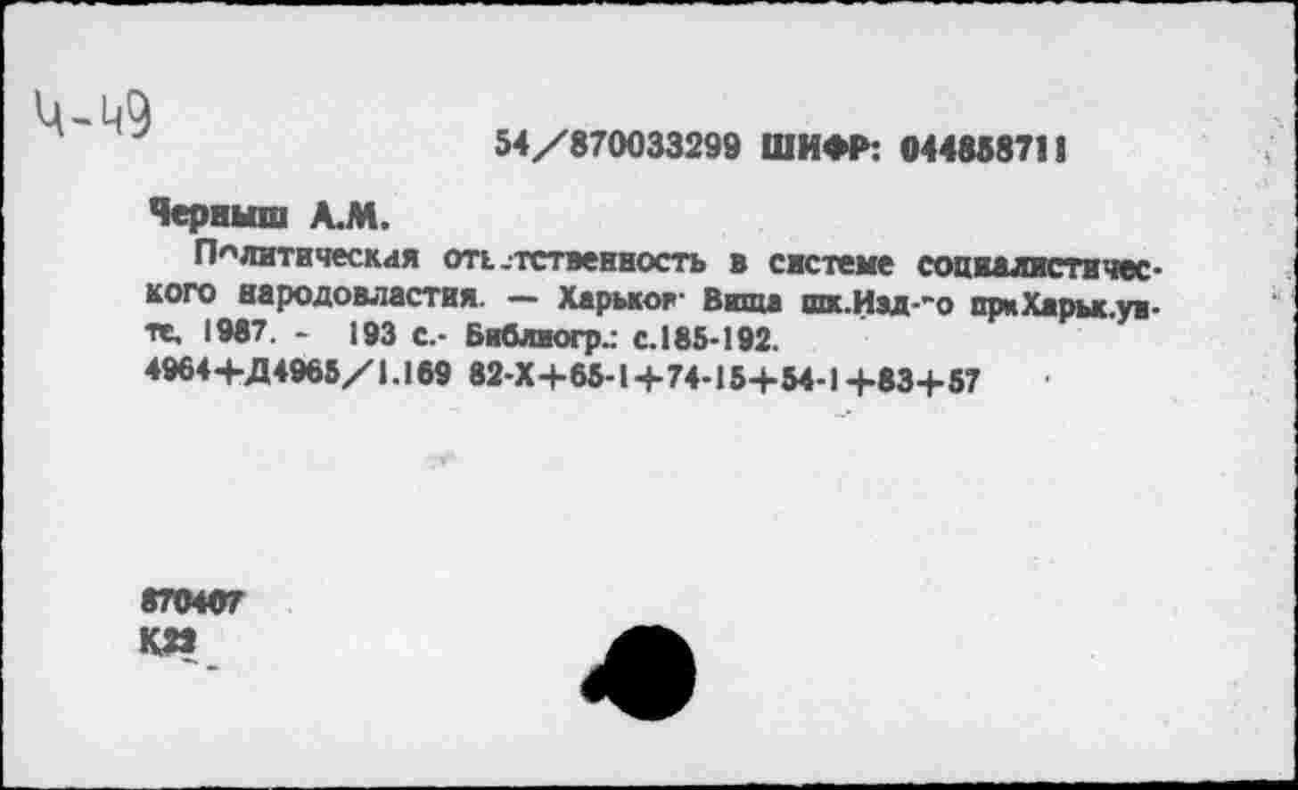 ﻿
54/870033299 ШИФР: 044858711
Черныш А.М.
Политическая отк-тственность в системе социалистического народовластия. — Харьков- Вита шк.Изд-~о при Хары уд-те, 1987. - 193 с.- Библиогр.: с.185-192.
4964+Д4965/1.169 82-Х+65-14-74-15+54-1 +83+57
870407 К»